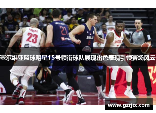 塞尔维亚篮球明星15号领衔球队展现出色表现引领赛场风云